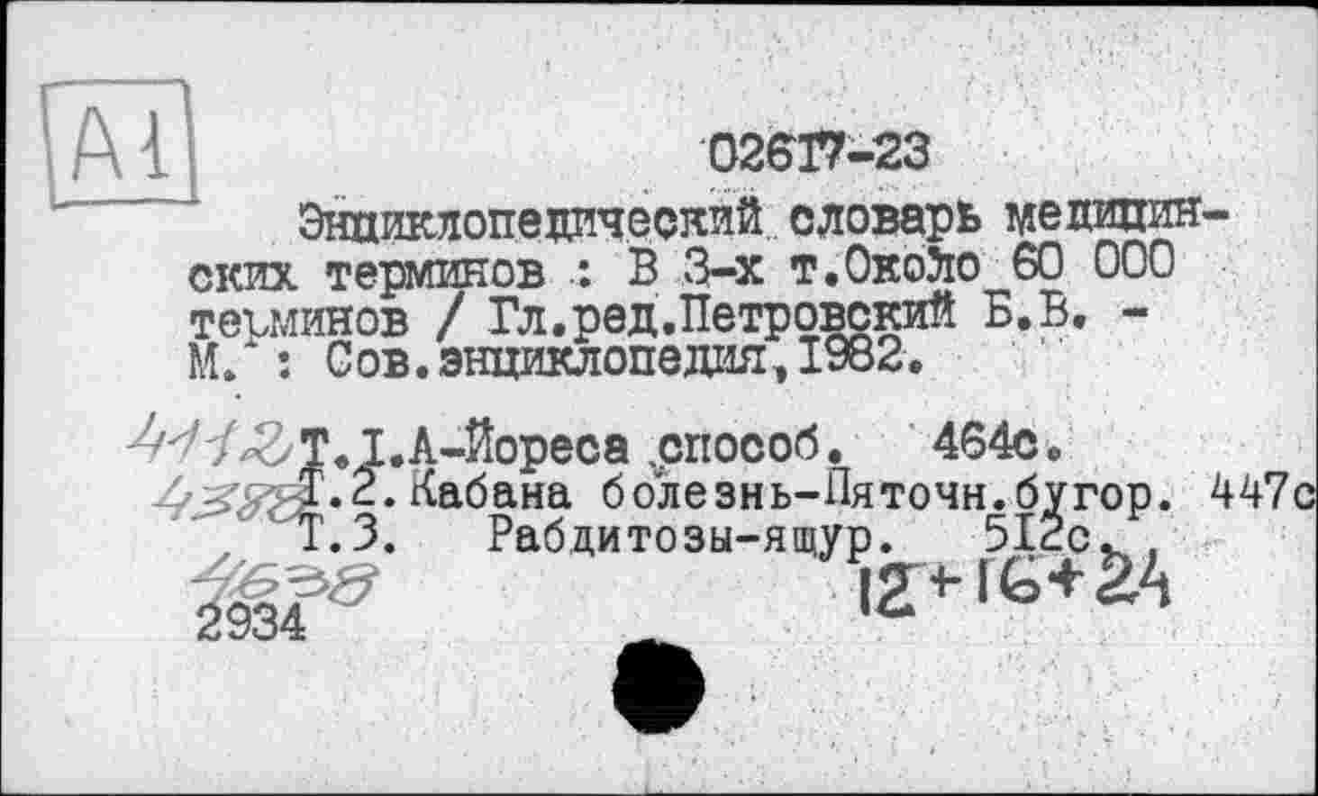 ﻿(А 1 j	02617-23
Энциклопедический словарь медицин-ских терминов : В 3-х т.Окойо 60 000 терминов / Гл.ред.Петровский Б.В, -М/ ; Сов.энциклопедия,1982.
W^T.I.A-Kopeca .способ.	464с.
24 Кабана болезнь-Пяточн.бугор. 447с
Т.З. Рабдитозы-ящур. 512с
йУОЧ:	__